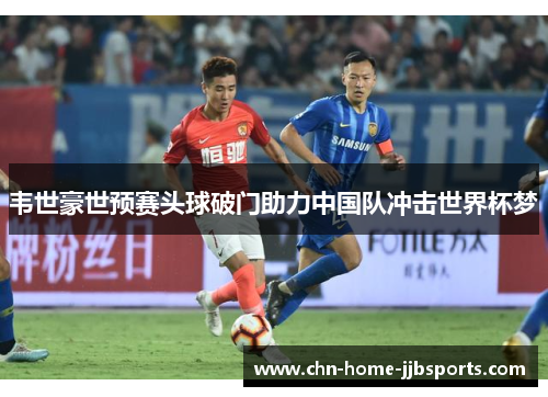 韦世豪世预赛头球破门助力中国队冲击世界杯梦 韦世豪世预赛头球破门助力中国队冲击世界杯梦