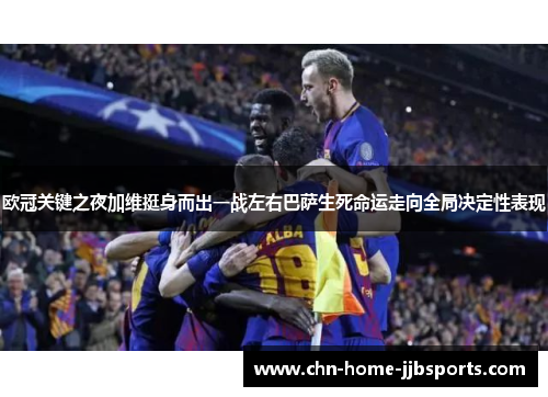 欧冠关键之夜加维挺身而出一战左右巴萨生死命运走向全局决定性表现