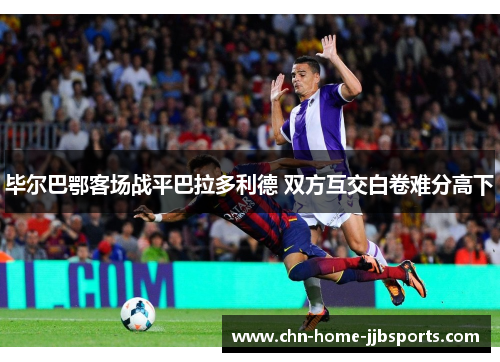 毕尔巴鄂客场战平巴拉多利德 双方互交白卷难分高下 毕尔巴鄂客场战平巴拉多利德 双方互交白卷难分高下